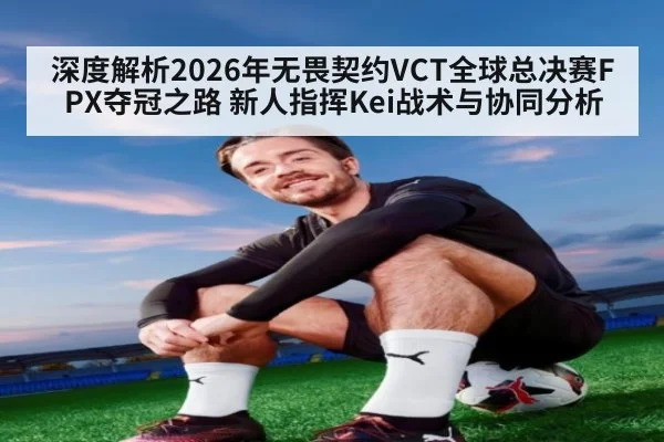 深度解析2026年无畏契约VCT全球总决赛FPX夺冠之路 新人指挥Kei战术与协同分析